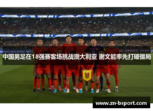 中国男足在18强赛客场挑战澳大利亚 谢文能率先打破僵局