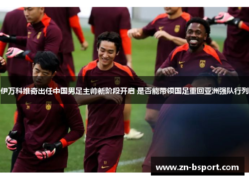 伊万科维奇出任中国男足主帅新阶段开启 是否能带领国足重回亚洲强队行列