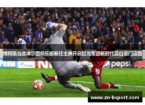 博阿斯当选波尔图俱乐部新任主席开启巨龙军团新时代蓝白豪门蓝图