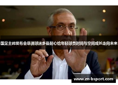 国足主帅发布会恳请球迷多些耐心给年轻球员时间与空间成长走向未来