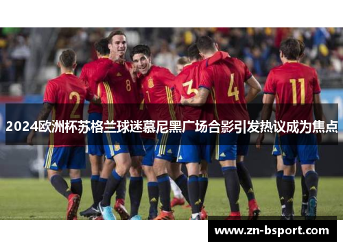 2024欧洲杯苏格兰球迷慕尼黑广场合影引发热议成为焦点