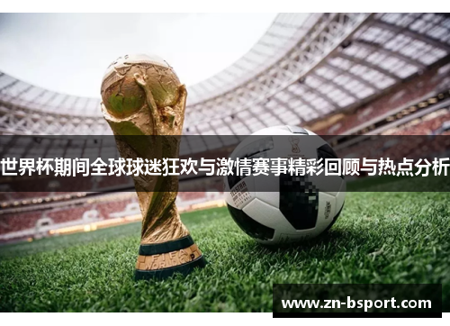 世界杯期间全球球迷狂欢与激情赛事精彩回顾与热点分析