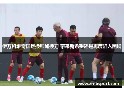 伊万科维奇国足换帅如换刀 带来新希望还是再度陷入困境