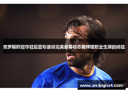 克罗斯欧冠夺冠后宣布退役完美谢幕标志着辉煌职业生涯的终结