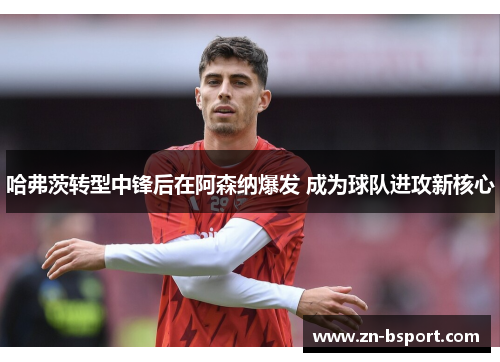 哈弗茨转型中锋后在阿森纳爆发 成为球队进攻新核心