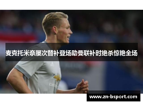 麦克托米奈屡次替补登场助曼联补时绝杀惊艳全场 麦克托米奈屡次替补登场助曼联补时绝杀惊艳全场