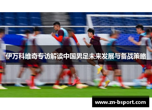 伊万科维奇专访解读中国男足未来发展与备战策略 伊万科维奇专访解读中国男足未来发展与备战策略